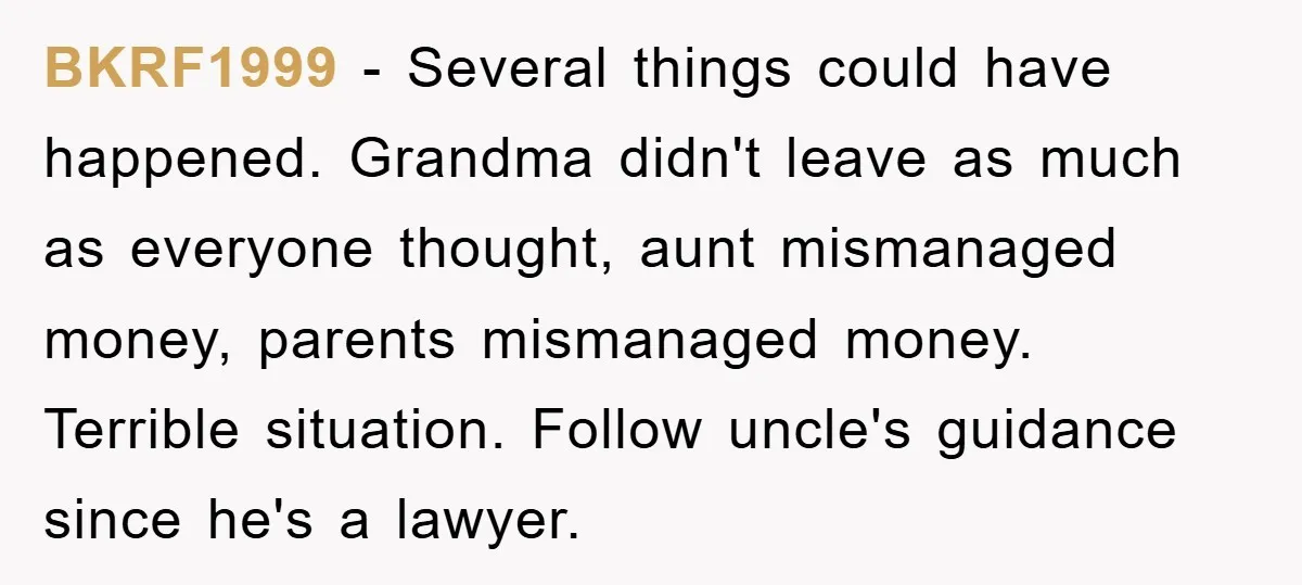 BKRF1999 − Several things could have happened. Grandma didn't leave as much as everyone thought, aunt mismanaged money, parents mismanaged money. Terrible situation. Follow uncle's guidance since he's a lawyer.