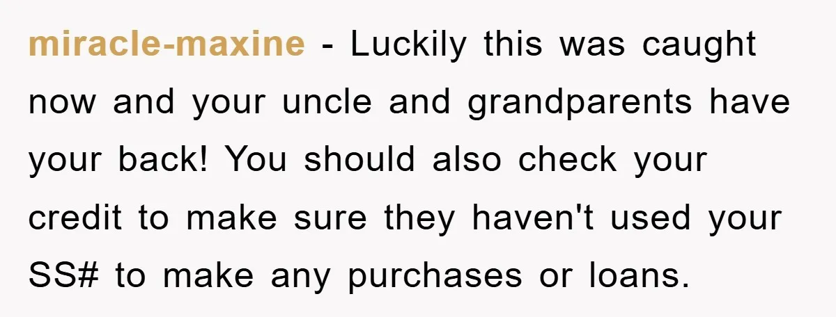 miracle-maxine − Luckily this was caught now and your uncle and grandparents have your back! You should also check your credit to make sure they haven't used your SS# to...
