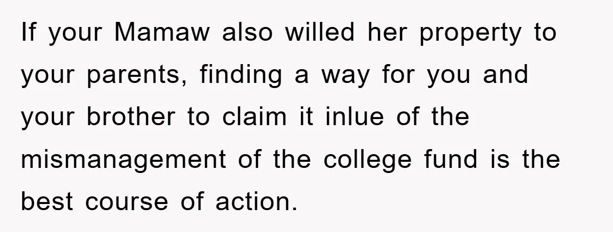 If your Mamaw also willed her property to your parents, finding a way for you and your brother to claim it inlue of the mismanagement of the college fund is...