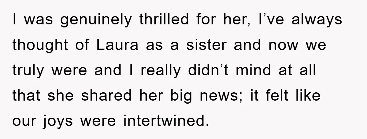 I was genuinely thrilled for her, I’ve always thought of Laura as a sister and now we truly were and I really didn’t mind at all that she shared her...