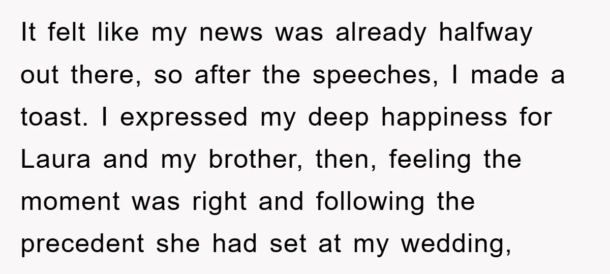 It felt like my news was already halfway out there, so after the speeches, I made a toast. I expressed my deep happiness for Laura and my brother, then, feeling...