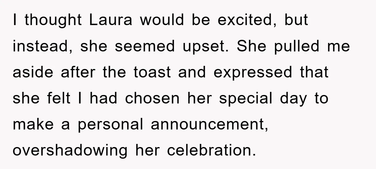 I thought Laura would be excited, but instead, she seemed upset. She pulled me aside after the toast and expressed that she felt I had chosen her special day to...