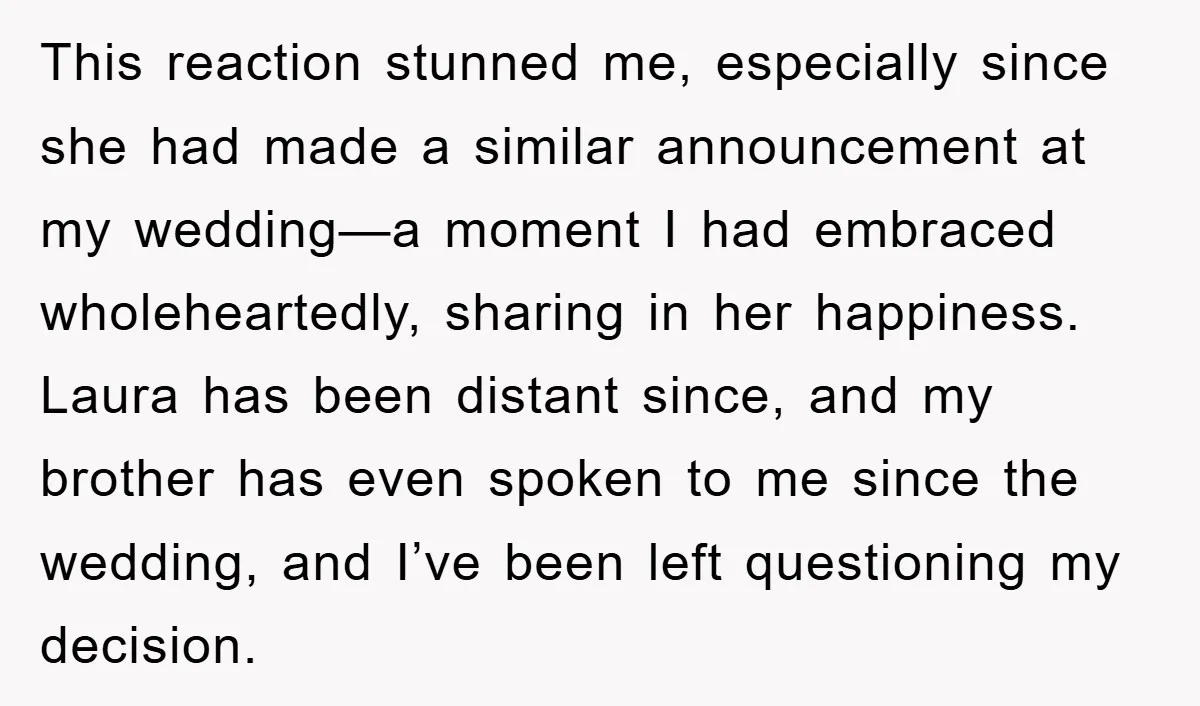 This reaction stunned me, especially since she had made a similar announcement at my wedding—a moment I had embraced wholeheartedly, sharing in her happiness. Laura has been distant since, and...