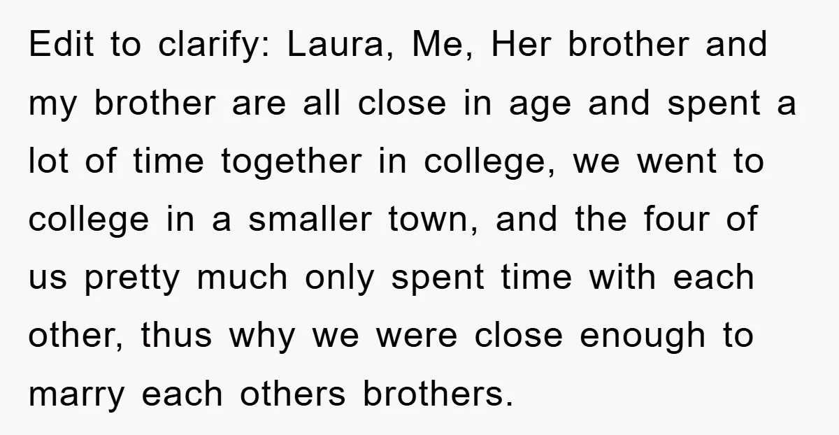 Edit to clarify: Laura, Me, Her brother and my brother are all close in age and spent a lot of time together in college, we went to college in a...