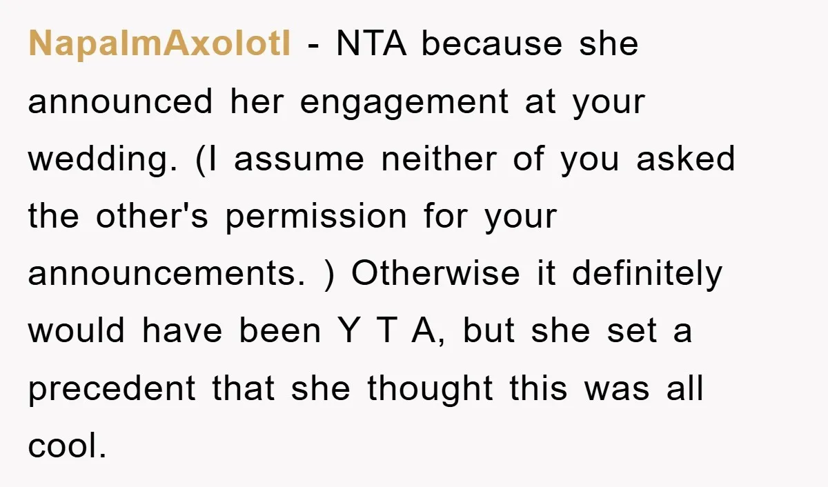 NapalmAxolotl − NTA because she announced her engagement at your wedding. (I assume neither of you asked the other's permission for your announcements. ) Otherwise it definitely would have been...