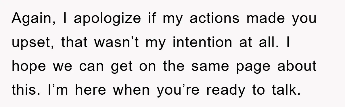 Again, I apologize if my actions made you upset, that wasn’t my intention at all. I hope we can get on the same page about this. I’m here when you’re...