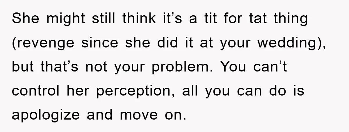 She might still think it’s a tit for tat thing (revenge since she did it at your wedding), but that’s not your problem. You can’t control her perception, all you...