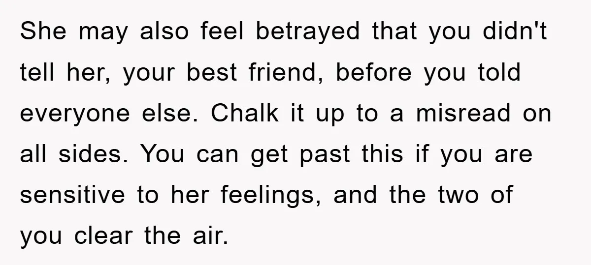 She may also feel betrayed that you didn't tell her, your best friend, before you told everyone else. Chalk it up to a misread on all sides. You can get...