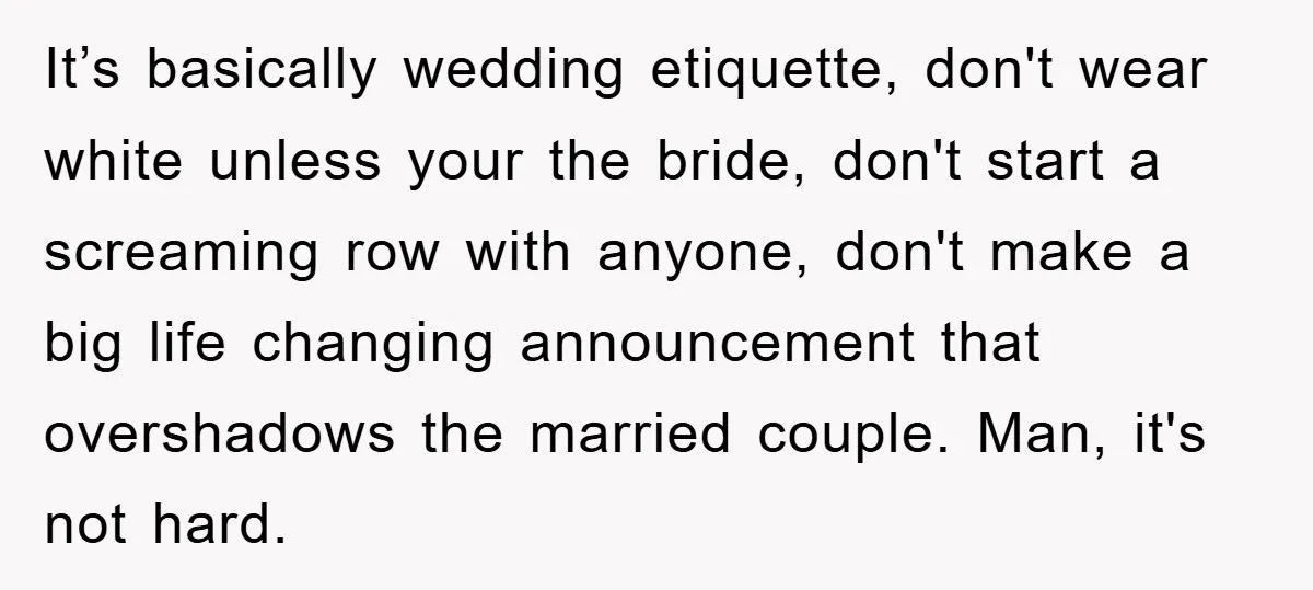 It’s basically wedding etiquette, don't wear white unless your the bride, don't start a screaming row with anyone, don't make a big life changing announcement that overshadows the married couple....
