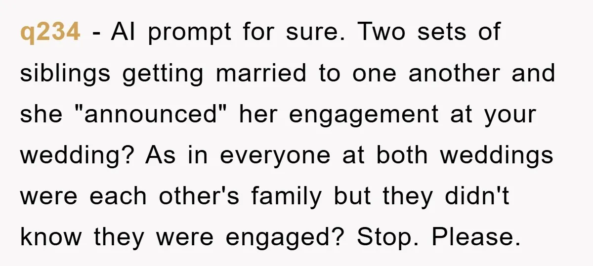 q234 − AI prompt for sure. Two sets of siblings getting married to one another and she "announced" her engagement at your wedding? As in everyone at both weddings were...