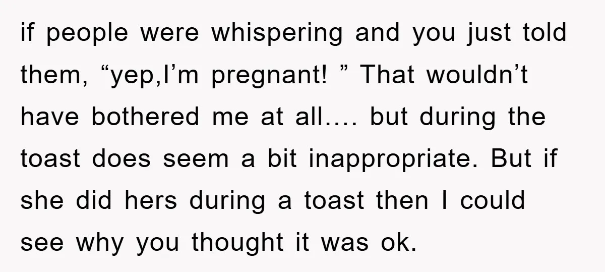 if people were whispering and you just told them, “yep,I’m pregnant! ” That wouldn’t have bothered me at all…. but during the toast does seem a bit inappropriate. But if...