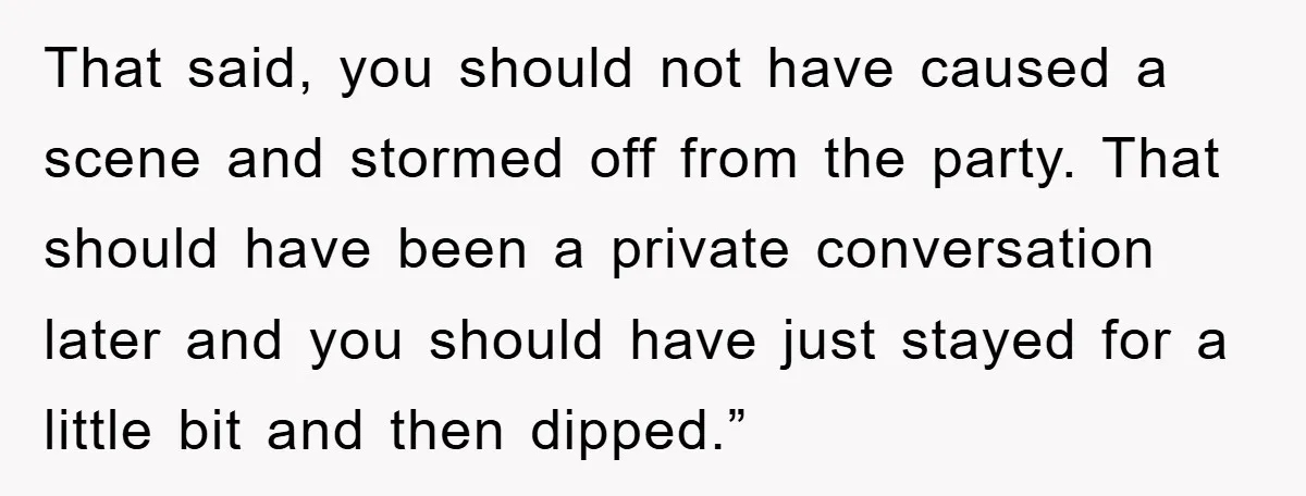 That said, you should not have caused a scene and stormed off from the party. That should have been a private conversation later and you should have just stayed for...