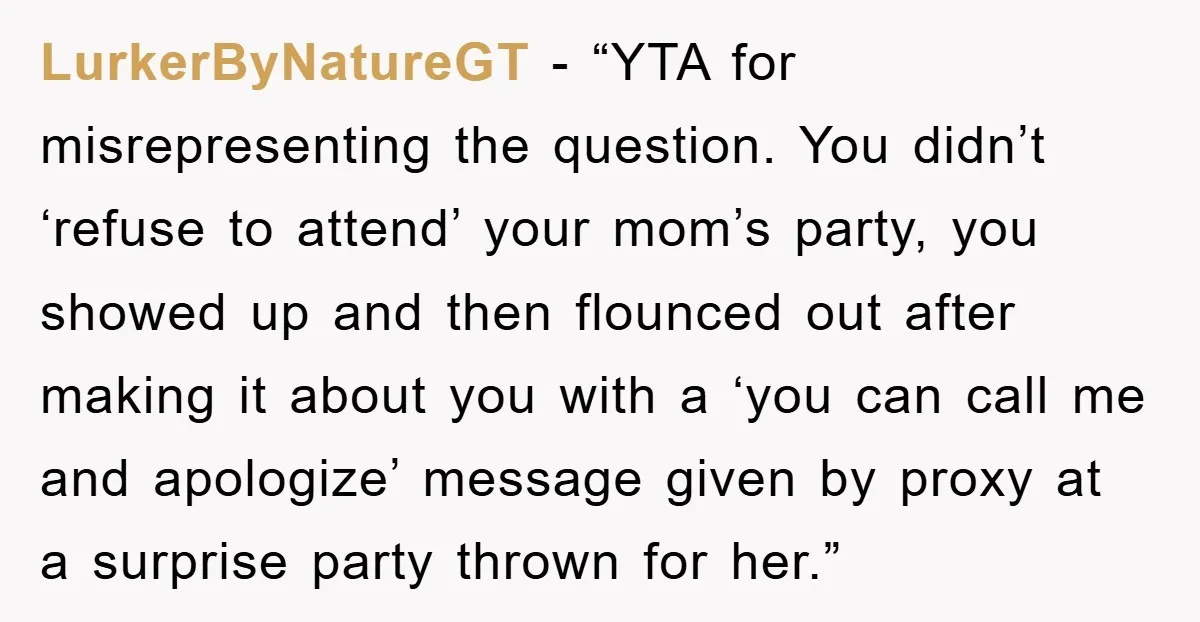 LurkerByNatureGT - “YTA for misrepresenting the question. You didn’t ‘refuse to attend’ your mom’s party, you showed up and then flounced out after making it about you with a ‘you...