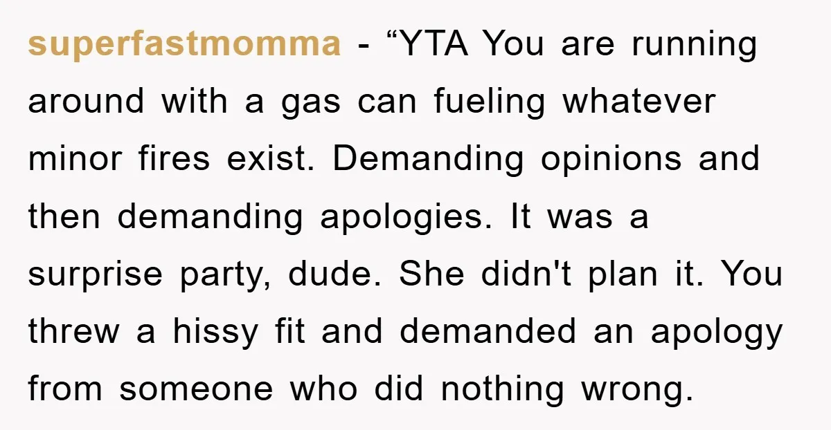 superfastmomma - “YTA You are running around with a gas can fueling whatever minor fires exist. Demanding opinions and then demanding apologies. It was a surprise party, dude. She didn't...