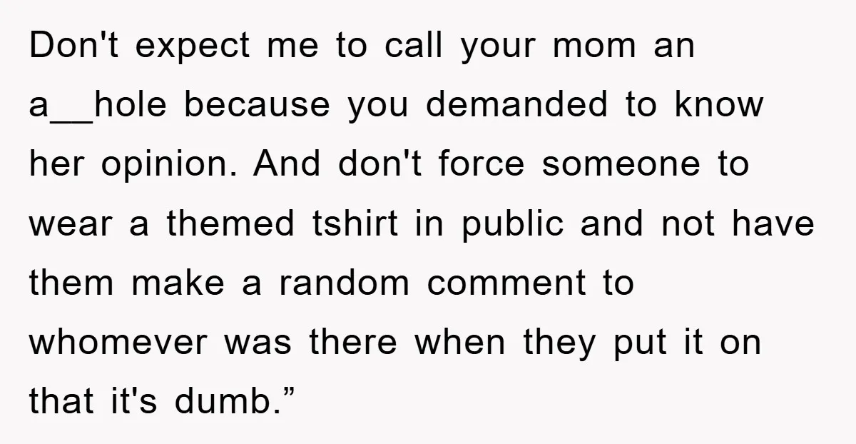 Don't expect me to call your mom an a__hole because you demanded to know her opinion. And don't force someone to wear a themed tshirt in public and not have...