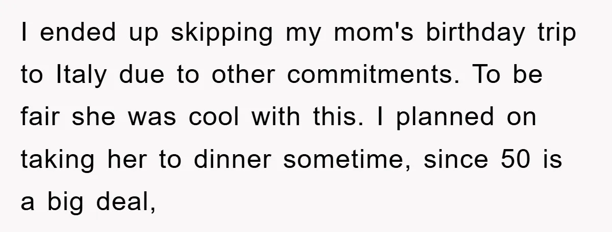 I ended up skipping my mom's birthday trip to Italy due to other commitments. To be fair she was cool with this. I planned on taking her to dinner sometime,...