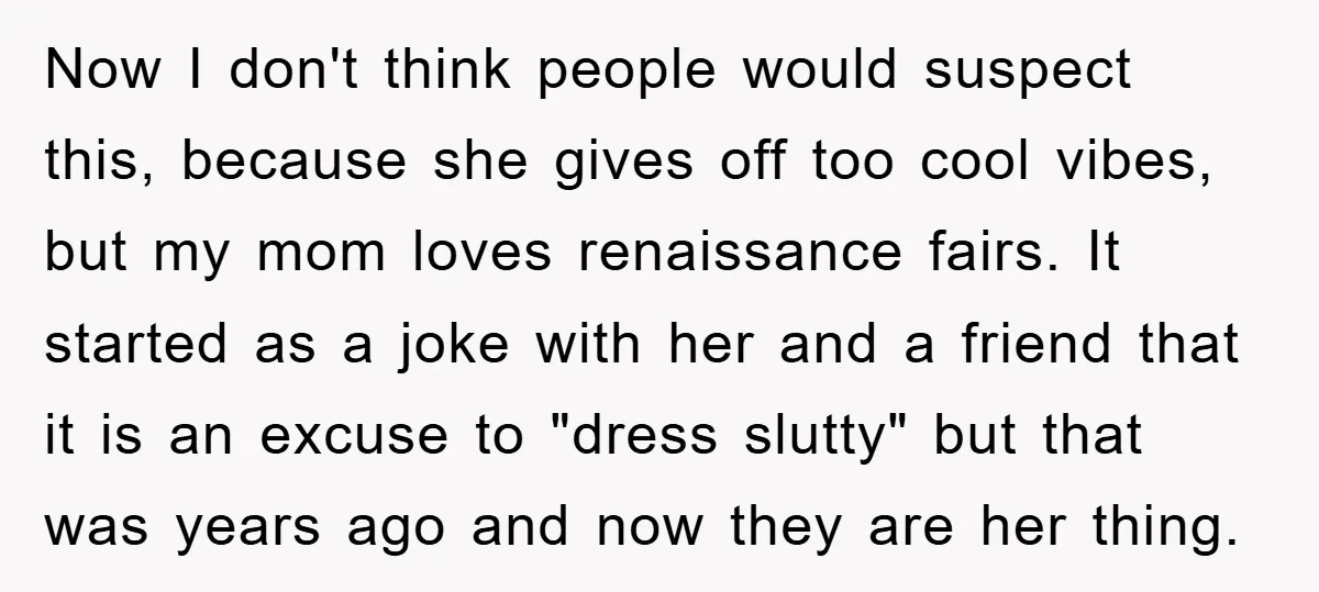 Now I don't think people would suspect this, because she gives off too cool vibes, but my mom loves renaissance fairs. It started as a joke with her and a...