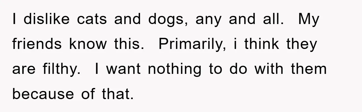 I dislike cats and dogs, any and all.  My friends know this.  Primarily, i think they are filthy.  I want nothing to do with them because of that.