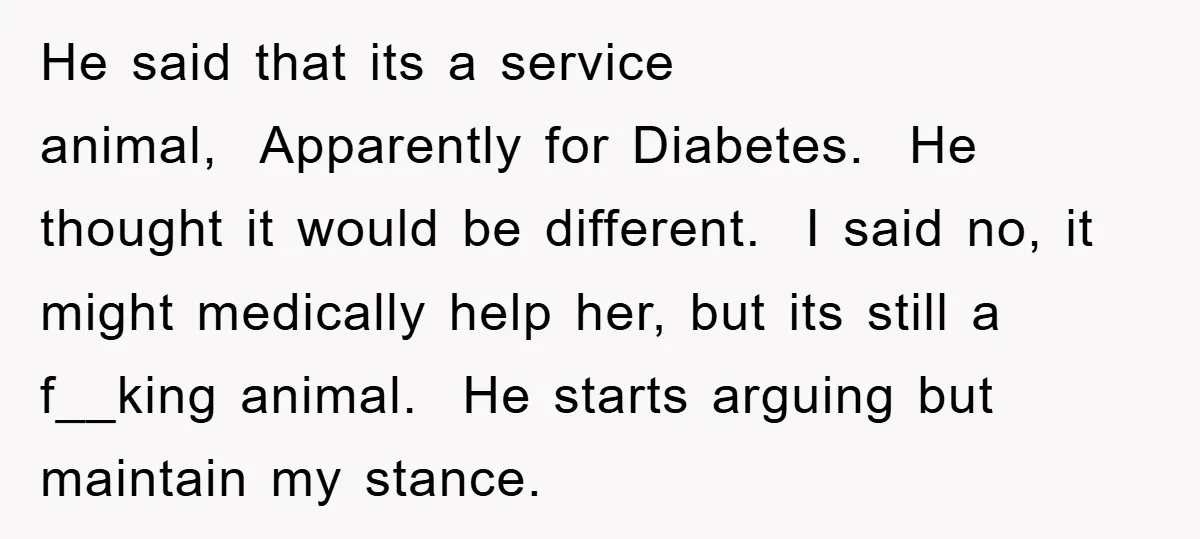He said that its a service animal, Apparently for Diabetes. He thought it would be different. I said no, it might medically help her, but its still a f__king animal....
