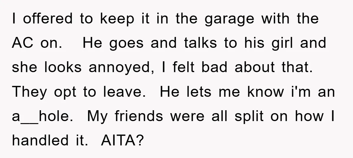I offered to keep it in the garage with the AC on. He goes and talks to his girl and she looks annoyed, I felt bad about that. They opt...