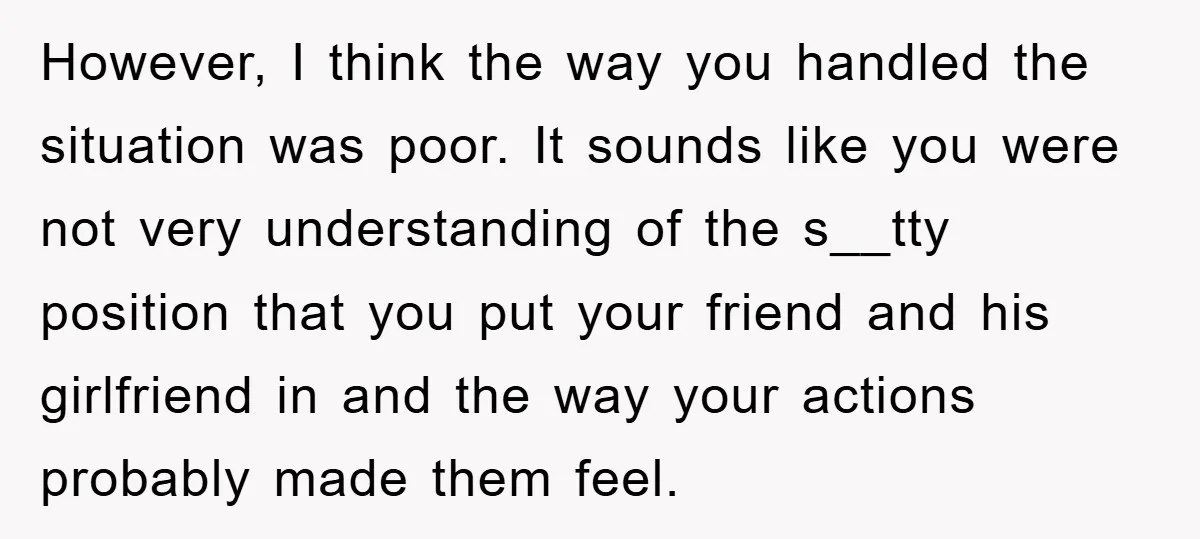 However, I think the way you handled the situation was poor. It sounds like you were not very understanding of the s__tty position that you put your friend and his...