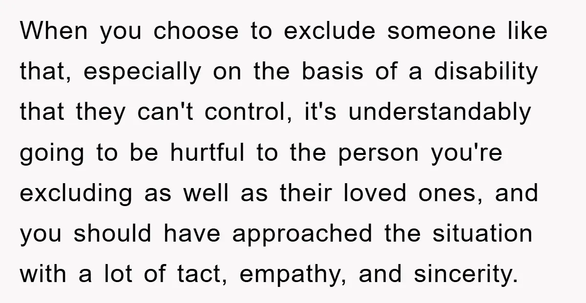 When you choose to exclude someone like that, especially on the basis of a disability that they can't control, it's understandably going to be hurtful to the person you're excluding...