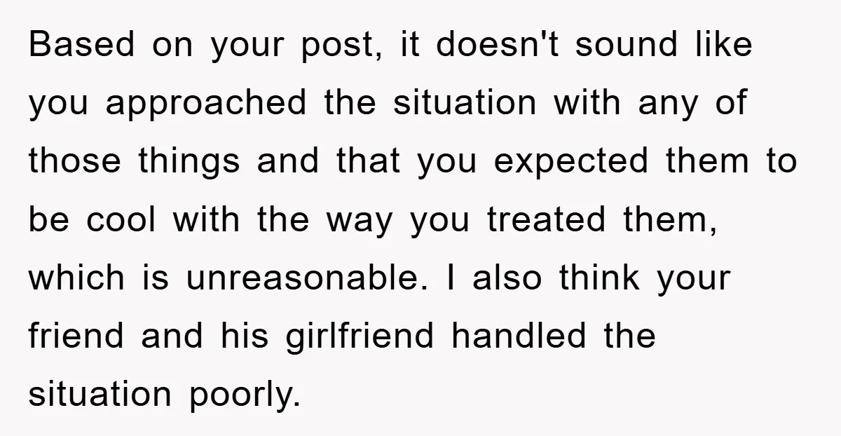 Based on your post, it doesn't sound like you approached the situation with any of those things and that you expected them to be cool with the way you treated...