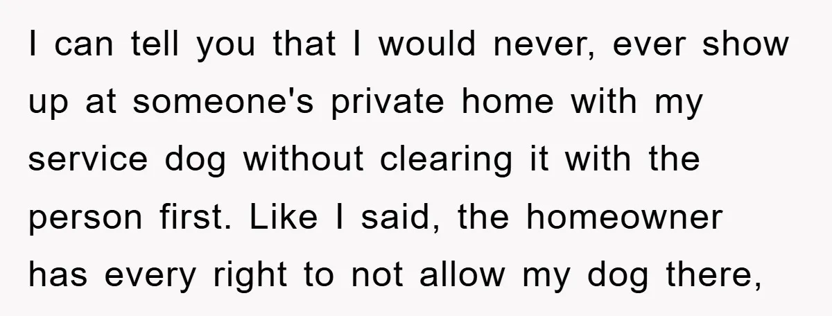 I can tell you that I would never, ever show up at someone's private home with my service dog without clearing it with the person first. Like I said, the...