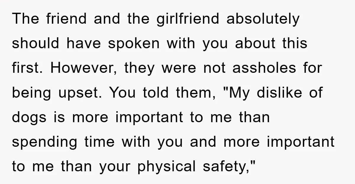 The friend and the girlfriend absolutely should have spoken with you about this first. However, they were not assholes for being upset. You told them, "My dislike of dogs is...