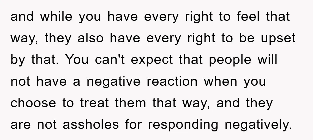 and while you have every right to feel that way, they also have every right to be upset by that. You can't expect that people will not have a negative...