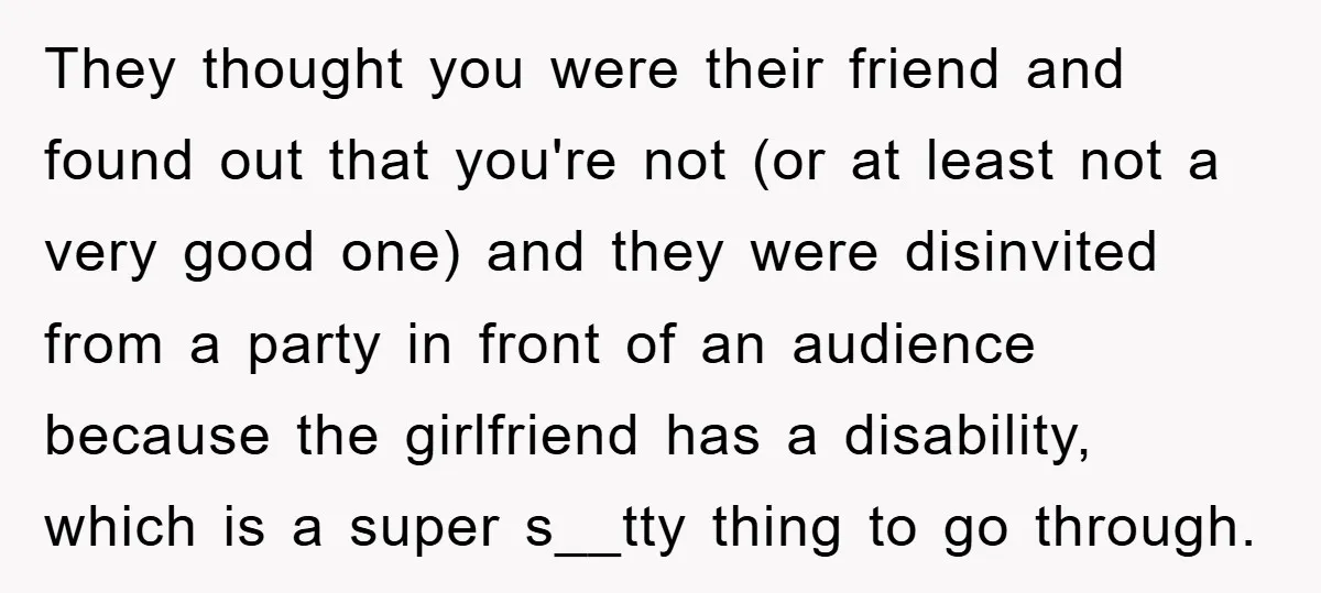 They thought you were their friend and found out that you're not (or at least not a very good one) and they were disinvited from a party in front of...