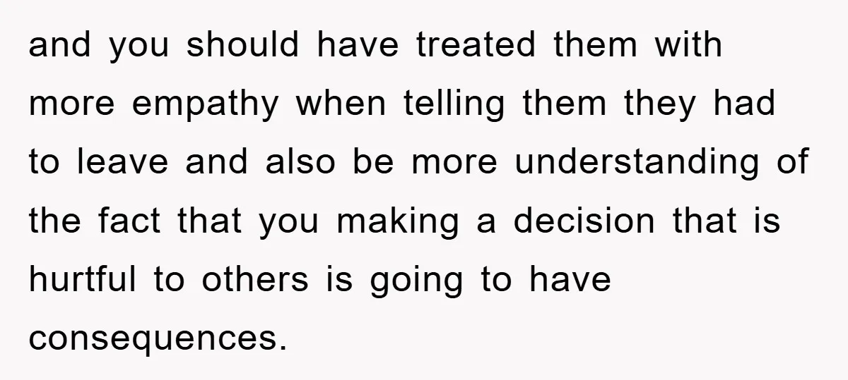 and you should have treated them with more empathy when telling them they had to leave and also be more understanding of the fact that you making a decision that...