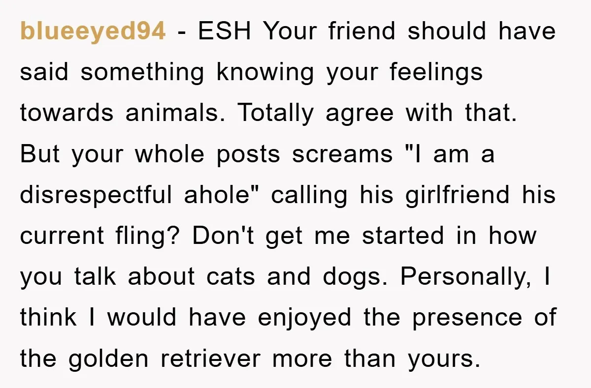 blueeyed94 − ESH Your friend should have said something knowing your feelings towards animals. Totally agree with that. But your whole posts screams "I am a disrespectful ahole" calling his...