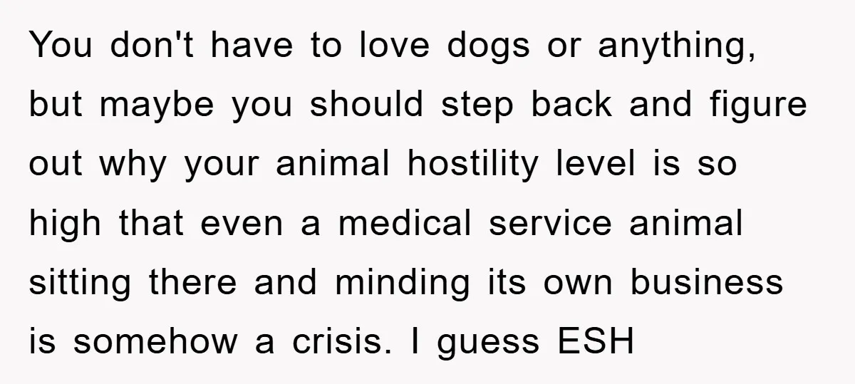 You don't have to love dogs or anything, but maybe you should step back and figure out why your animal hostility level is so high that even a medical service...