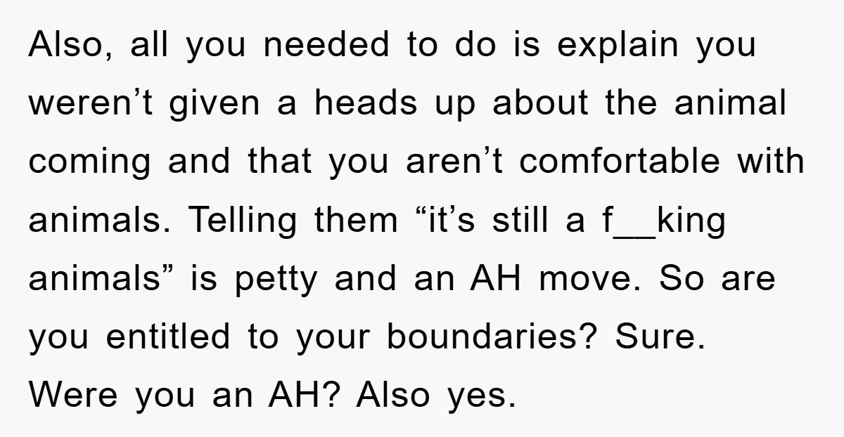 Also, all you needed to do is explain you weren’t given a heads up about the animal coming and that you aren’t comfortable with animals. Telling them “it’s still a...