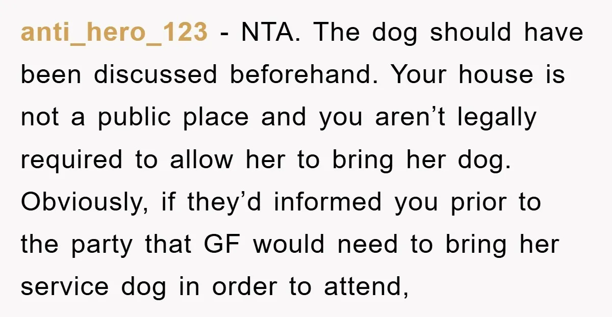 anti_hero_123 − NTA. The dog should have been discussed beforehand. Your house is not a public place and you aren’t legally required to allow her to bring her dog. Obviously,...
