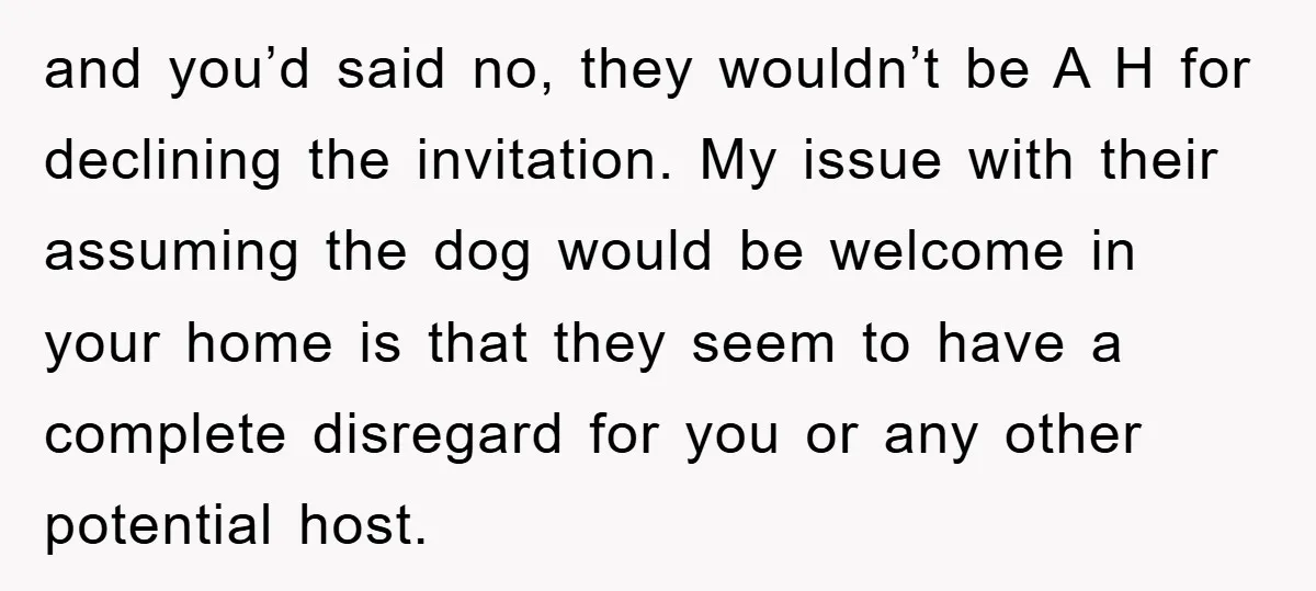 and you’d said no, they wouldn’t be A H for declining the invitation. My issue with their assuming the dog would be welcome in your home is that they seem...