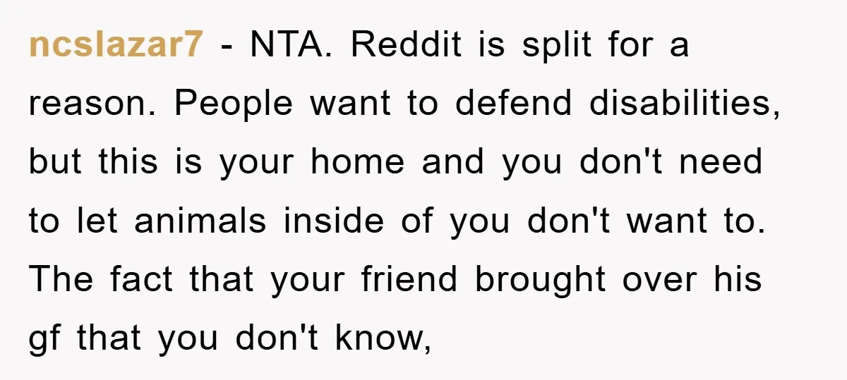 ncslazar7 − NTA. Reddit is split for a reason. People want to defend disabilities, but this is your home and you don't need to let animals inside of you don't...
