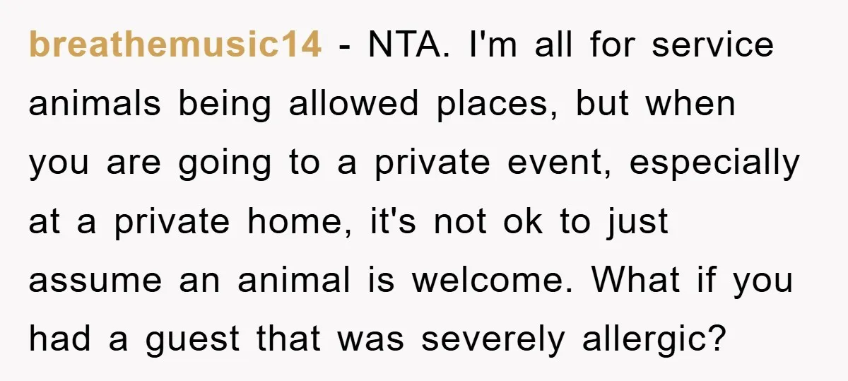 breathemusic14 − NTA. I'm all for service animals being allowed places, but when you are going to a private event, especially at a private home, it's not ok to just...