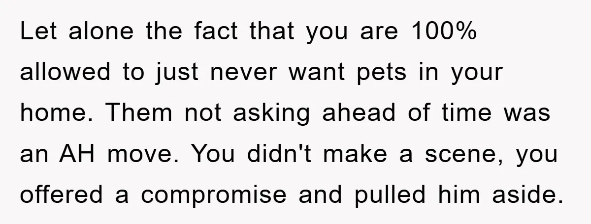 Let alone the fact that you are 100% allowed to just never want pets in your home. Them not asking ahead of time was an AH move. You didn't make...