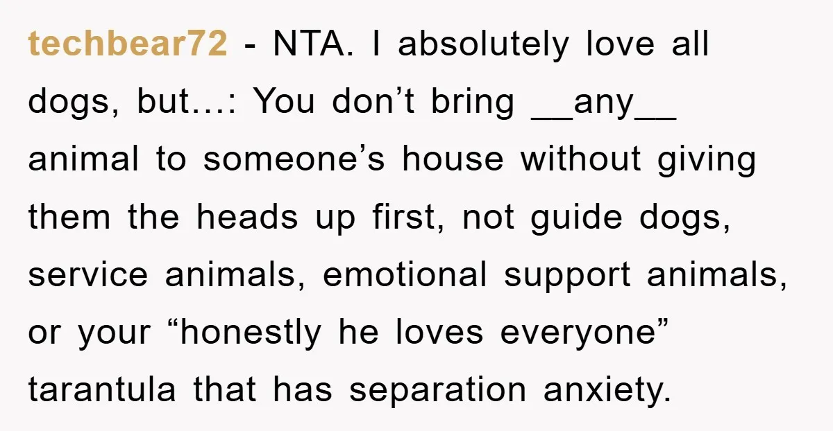 techbear72 − NTA. I absolutely love all dogs, but…: You don’t bring __any__ animal to someone’s house without giving them the heads up first, not guide dogs, service animals, emotional...