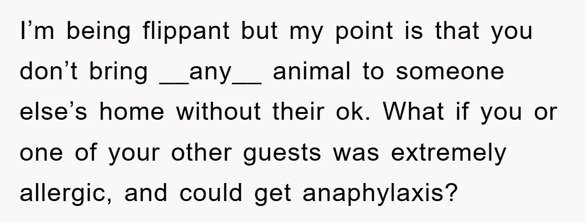 I’m being flippant but my point is that you don’t bring __any__ animal to someone else’s home without their ok. What if you or one of your other guests was...