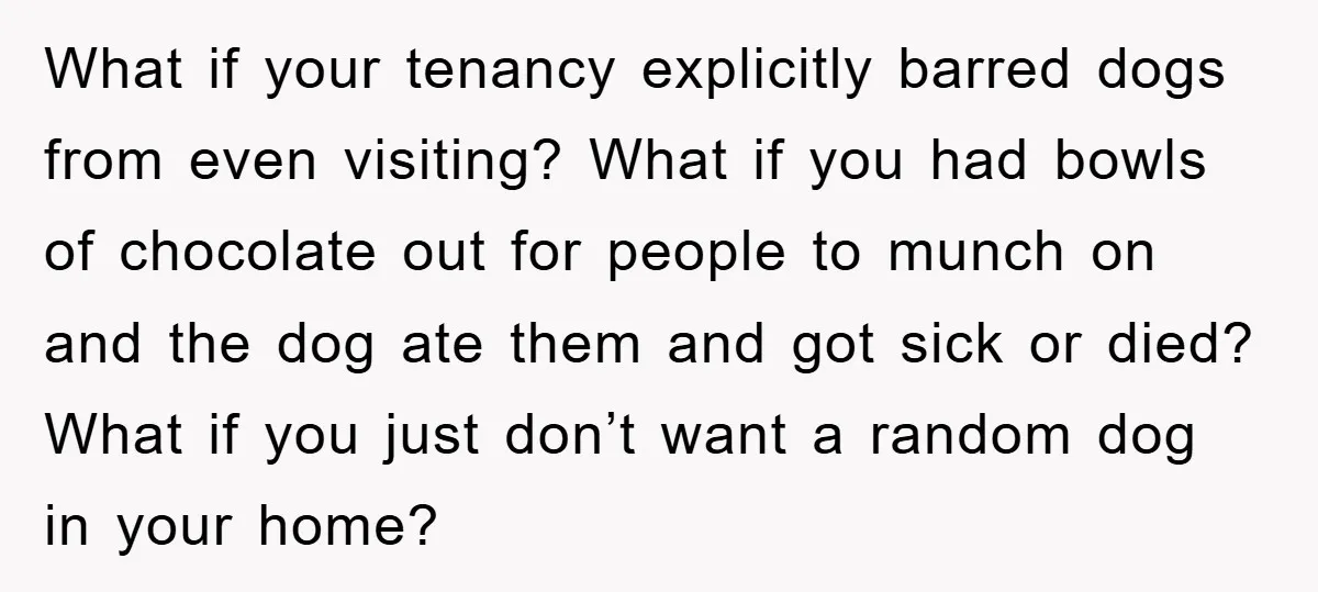 What if your tenancy explicitly barred dogs from even visiting? What if you had bowls of chocolate out for people to munch on and the dog ate them and got...
