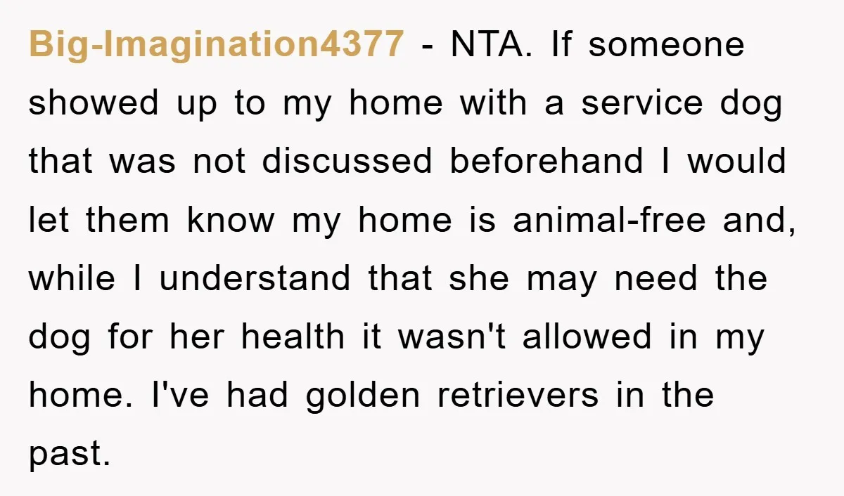 Big-Imagination4377 − NTA. If someone showed up to my home with a service dog that was not discussed beforehand I would let them know my home is animal-free and, while...
