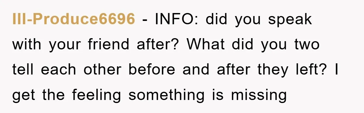 Ill-Produce6696 − INFO: did you speak with your friend after? What did you two tell each other before and after they left? I get the feeling something is missing