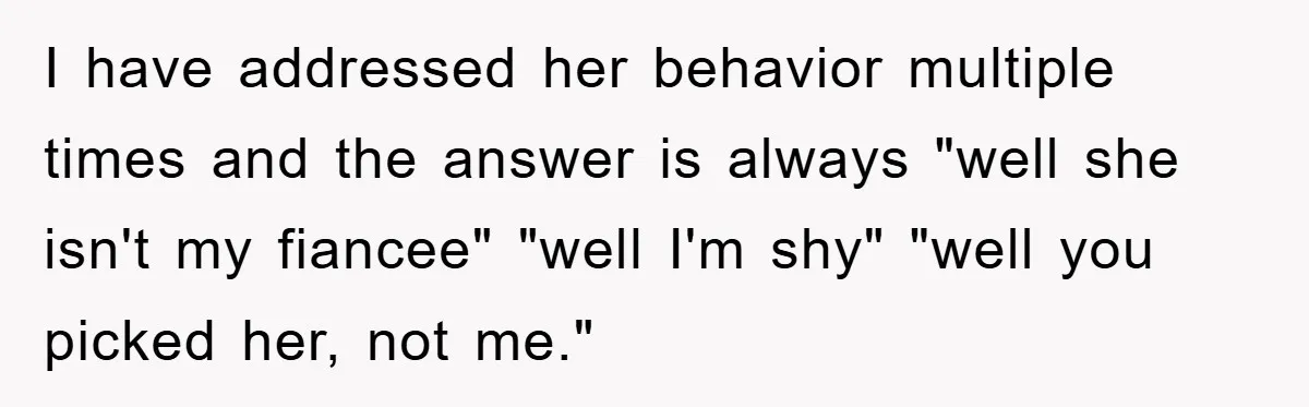 I have addressed her behavior multiple times and the answer is always "well she isn't my fiancee" "well I'm shy" "well you picked her, not me."
