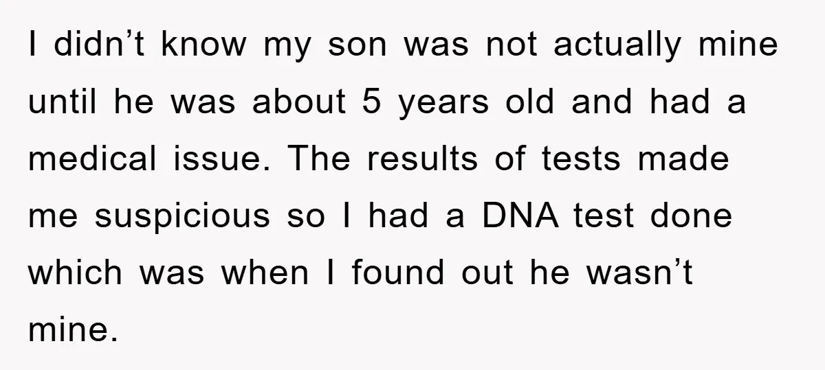 I didn’t know my son was not actually mine until he was about 5 years old and had a medical issue. The results of tests made me suspicious so I...