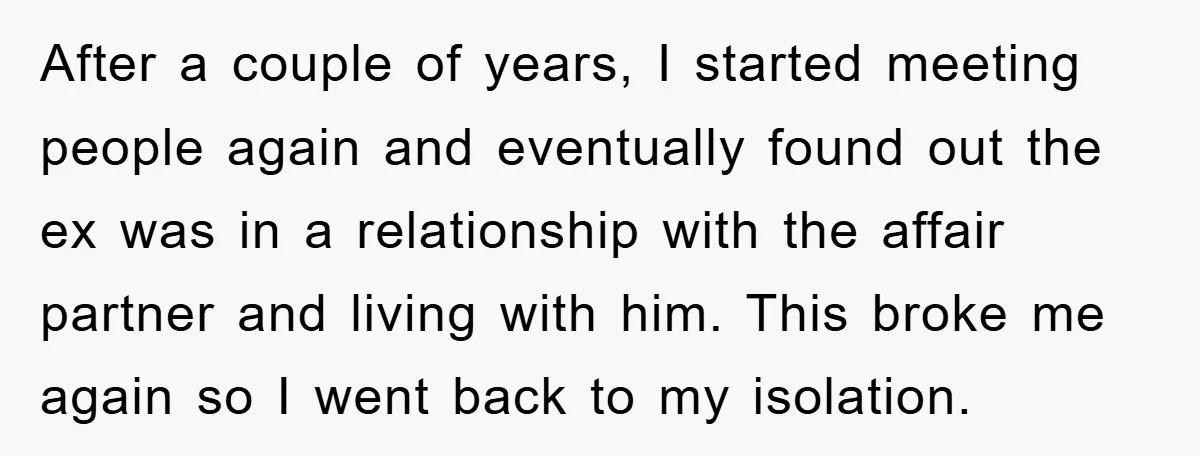After a couple of years, I started meeting people again and eventually found out the ex was in a relationship with the affair partner and living with him. This broke...