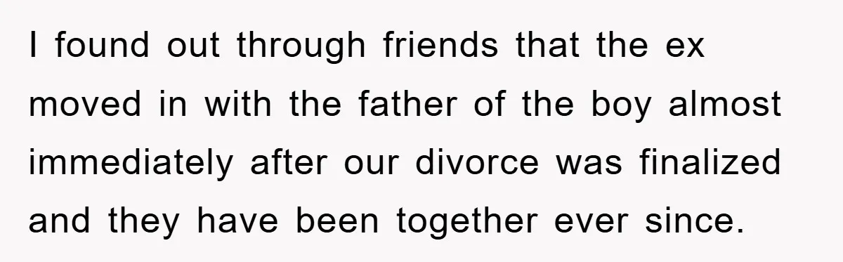 I found out through friends that the ex moved in with the father of the boy almost immediately after our divorce was finalized and they have been together ever since.