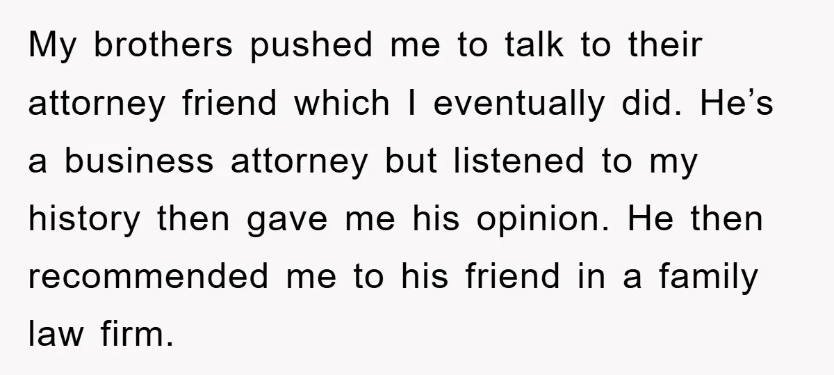 My brothers pushed me to talk to their attorney friend which I eventually did. He’s a business attorney but listened to my history then gave me his opinion. He then...